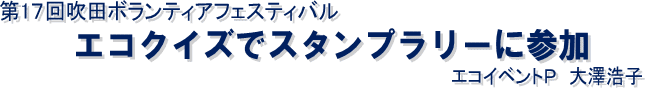 第17回吹田ボランティアフェスティバル
　エコクイズでスタンプラリーに参加
　　　　　　エコイベントＰ　大澤浩子