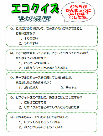 エコクイズ　
千里リサイクルプラザ研究所　エコイベントプロジェクト
どちらがかんきょうによいかな？　○をしてね、

Ｑ.これだけのわりばしで、なんまいのハガキができると
　　おもいますか？
　　１．１００まい
　　２．５００まい

Ｑ.もちつき大会をしています、どちらをつかってたべるのが、
　　かんきょうにいいかな？
　　１．かみざらとわりばし
　　２．いえからもってきたおさらとおはし

Ｑ.テーブルにジュースをこぼしてしまいました。
　　あなたはなにでふきますか？
　　１．だいふきん
　　２．テッシュ

Ｑ.ビスケットをたべました。あきばこはどうしますか？
　　１．ごみばこにすてる
　　２．リサイクルできるのでしげんごみの日にだす

Ｑ.おかあさんに、かいものをたのまれました。
　　１．レジふくろをもらっていれる
　　２．おうちからふくろをもっていく